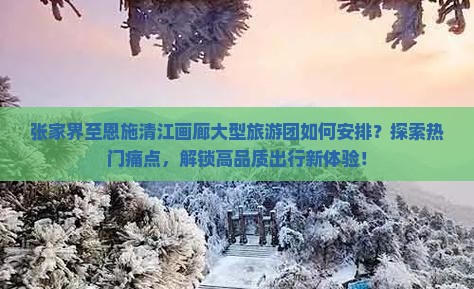 张家界至恩施清江画廊大型旅游团如何安排？探索热门痛点，解锁高品质出行新体验！