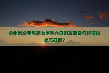 永州出发至恩施七星寨六日游攻略及行程安排是怎样的？