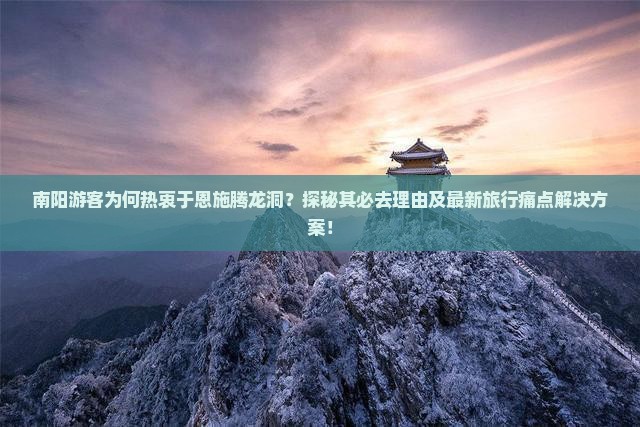 南阳游客为何热衷于恩施腾龙洞？探秘其必去理由及最新旅行痛点解决方案！