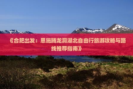 《合肥出发：恩施腾龙洞湖北自由行旅游攻略与路线推荐指南》