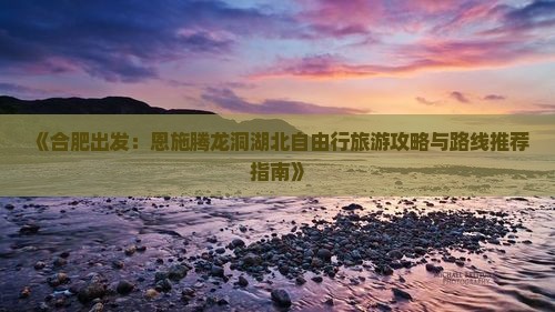 《合肥出发：恩施腾龙洞湖北自由行旅游攻略与路线推荐指南》