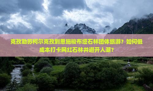 克孜勒苏柯尔克孜到恩施梭布垭石林团体旅游？如何低成本打卡网红石林并避开人潮？