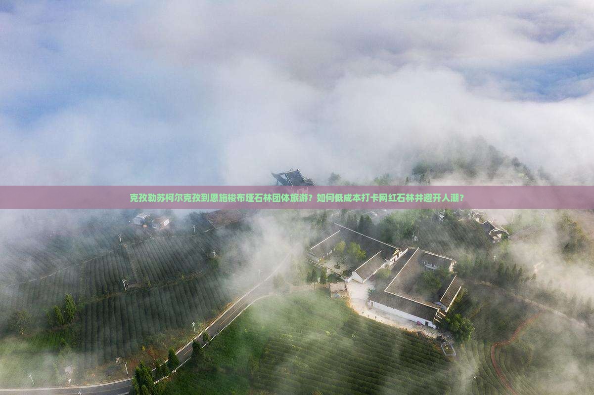 克孜勒苏柯尔克孜到恩施梭布垭石林团体旅游？如何低成本打卡网红石林并避开人潮？
