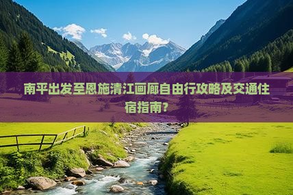 南平出发至恩施清江画廊自由行攻略及交通住宿指南？