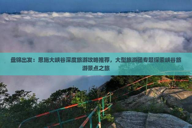 盘锦出发：恩施大峡谷深度旅游攻略推荐，大型旅游团专题探索峡谷旅游景点之旅