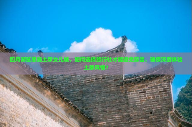 四月游览恩施土家女儿城，如何选择旅行社才能避免踩雷，确保深度体验土家风情？