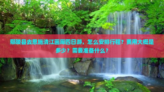 鄢陵县去恩施清江画廊四日游，怎么安排行程？费用大概是多少？需要准备什么？