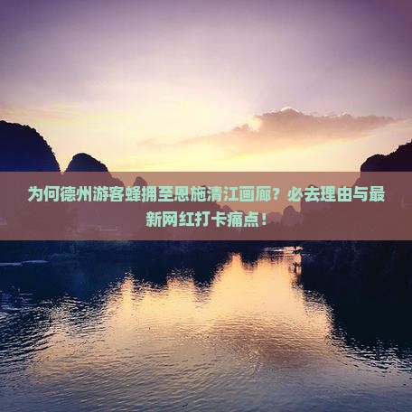 为何德州游客蜂拥至恩施清江画廊？必去理由与最新网红打卡痛点！