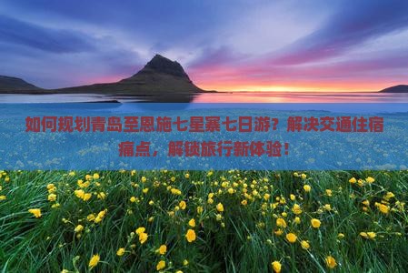 如何规划青岛至恩施七星寨七日游？解决交通住宿痛点，解锁旅行新体验！