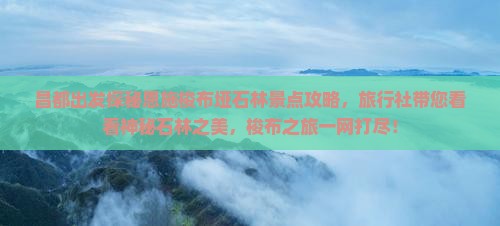 昌都出发探秘恩施梭布垭石林景点攻略，旅行社带您看看神秘石林之美，梭布之旅一网打尽！