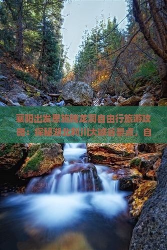 襄阳出发恩施腾龙洞自由行旅游攻略：探秘湖北利川大峡谷景点，自驾路线与旅行社信息一览