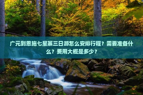 广元到恩施七星寨三日游怎么安排行程？需要准备什么？费用大概是多少？