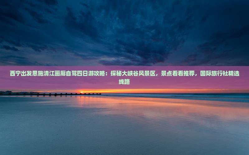 西宁出发恩施清江画廊自驾四日游攻略：探秘大峡谷风景区，景点看看推荐，国际旅行社精选线路