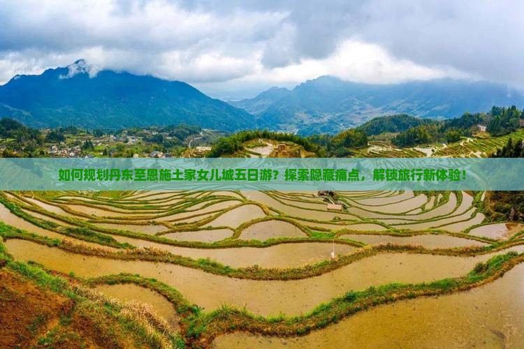 如何规划丹东至恩施土家女儿城五日游？探索隐藏痛点，解锁旅行新体验！
