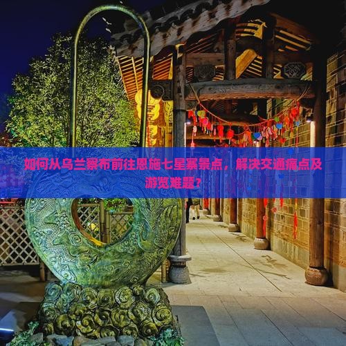 如何从乌兰察布前往恩施七星寨景点，解决交通痛点及游览难题？