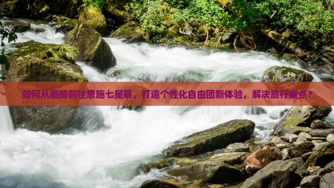 如何从临猗前往恩施七星寨，打造个性化自由团新体验，解决旅行痛点？