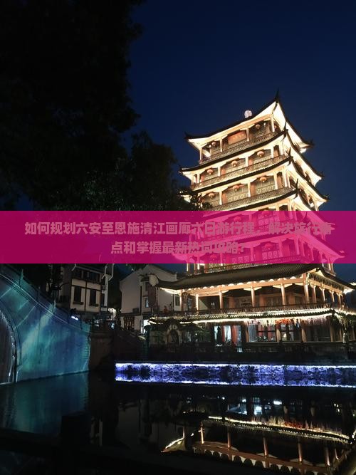 如何规划六安至恩施清江画廊六日游行程，解决旅行痛点和掌握最新热词攻略？
