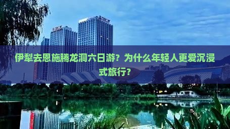 伊犁去恩施腾龙洞六日游？为什么年轻人更爱沉浸式旅行？