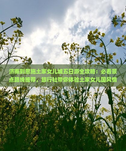 济南到恩施土家女儿城五日游全攻略：必看景点路线推荐，旅行社带你体验土家女儿国风情旅行