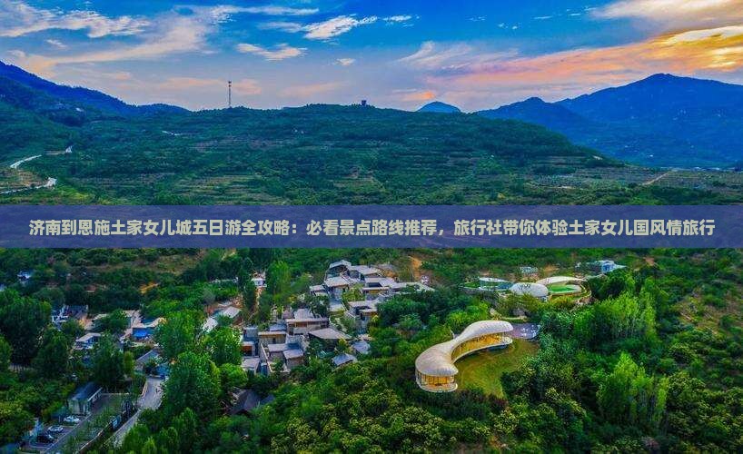济南到恩施土家女儿城五日游全攻略：必看景点路线推荐，旅行社带你体验土家女儿国风情旅行