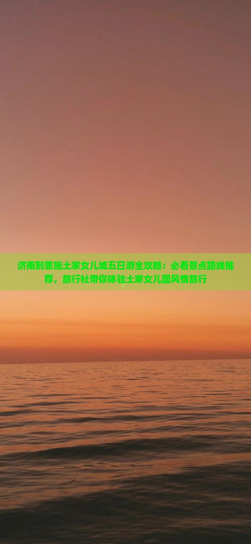 济南到恩施土家女儿城五日游全攻略：必看景点路线推荐，旅行社带你体验土家女儿国风情旅行