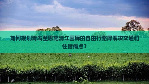 如何规划青岛至恩施清江画廊的自由行路犀解决交通和住宿痛点？