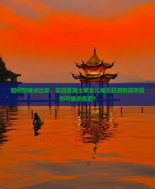 如何在株洲出发，实现恩施土家女儿城五日游的高效规划与痛点规避？