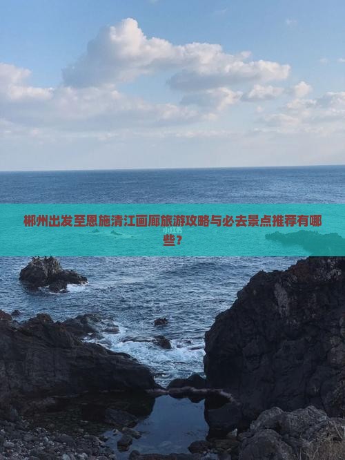 郴州出发至恩施清江画廊旅游攻略与必去景点推荐有哪些？