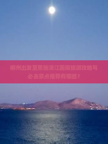郴州出发至恩施清江画廊旅游攻略与必去景点推荐有哪些？