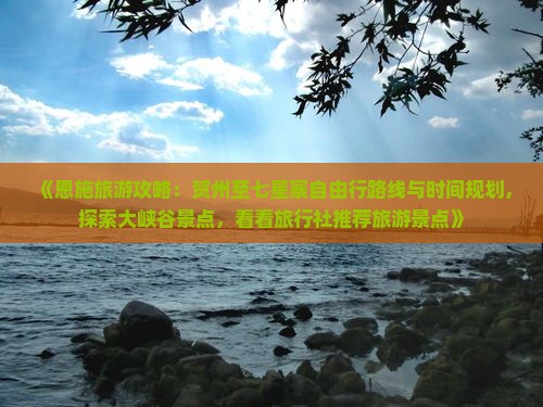 《恩施旅游攻略：贺州至七星寨自由行路线与时间规划，探索大峡谷景点，看看旅行社推荐旅游景点》