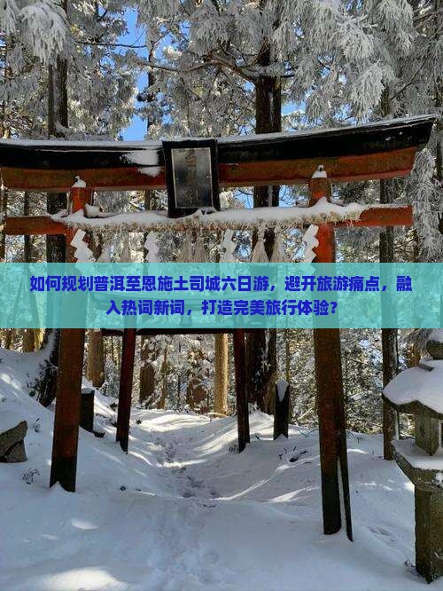 如何规划普洱至恩施土司城六日游，避开旅游痛点，融入热词新词，打造完美旅行体验？