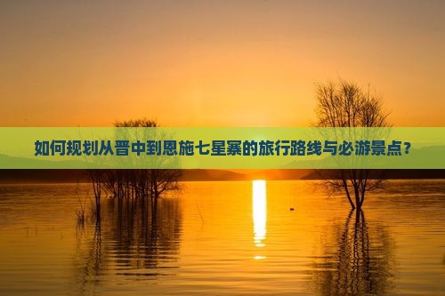 如何规划从晋中到恩施七星寨的旅行路线与必游景点？