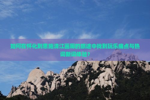 如何在怀化到恩施清江画廊的旅途中找到玩乐痛点与热词新词体验？