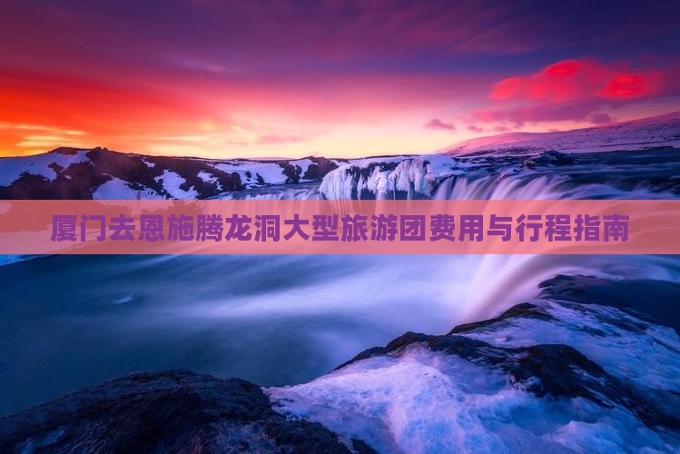 厦门去恩施腾龙洞大型旅游团费用与行程指南