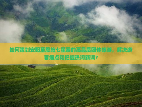 如何策划安阳至恩施七星寨的高品质团体旅游，解决游客痛点和把握热词新词？