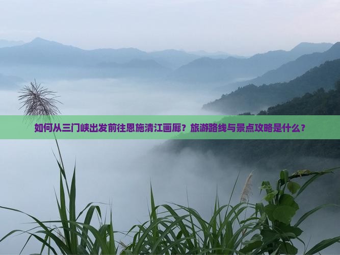 如何从三门峡出发前往恩施清江画廊？旅游路线与景点攻略是什么？