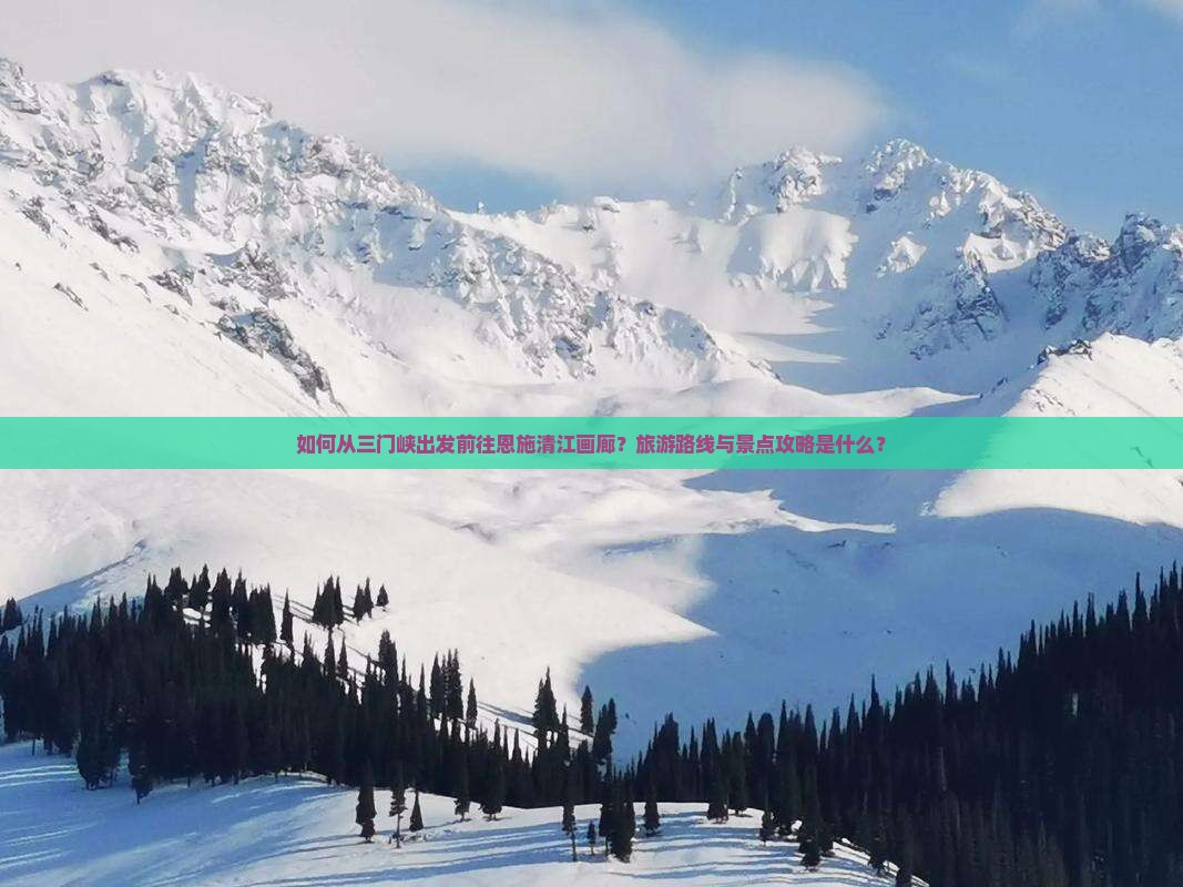 如何从三门峡出发前往恩施清江画廊？旅游路线与景点攻略是什么？