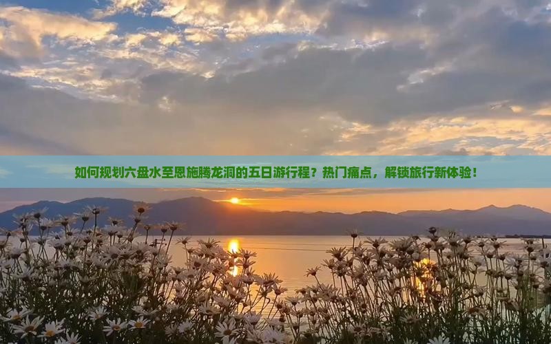 如何规划六盘水至恩施腾龙洞的五日游行程？热门痛点，解锁旅行新体验！