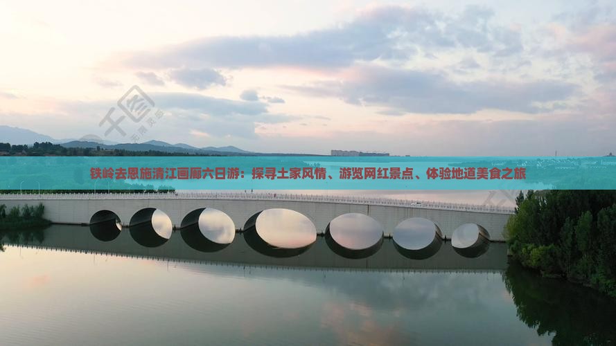 铁岭去恩施清江画廊六日游：探寻土家风情、游览网红景点、体验地道美食之旅