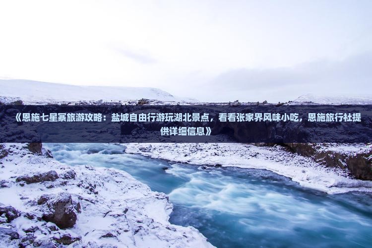 《恩施七星寨旅游攻略：盐城自由行游玩湖北景点，看看张家界风味小吃，恩施旅行社提供详细信息》