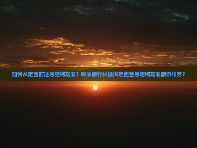 如何从定西前往恩施腾龙洞？哪家旅行社提供定西至恩施腾龙洞旅游服务？