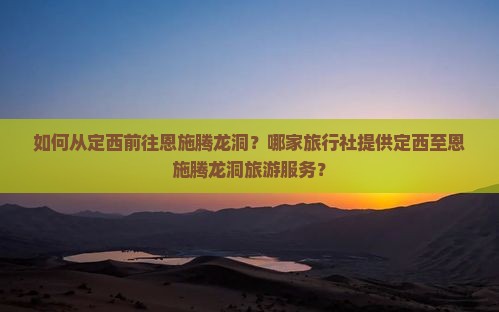 如何从定西前往恩施腾龙洞？哪家旅行社提供定西至恩施腾龙洞旅游服务？