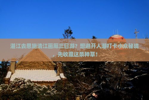 湛江去恩施清江画廊三日游？想避开人潮打卡小众秘境，先收藏这条种草！
