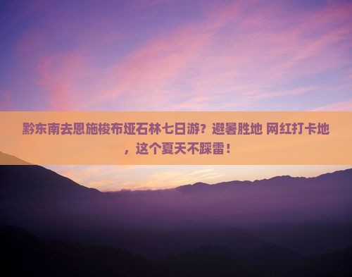 黔东南去恩施梭布垭石林七日游？避暑胜地+网红打卡地，这个夏天不踩雷！