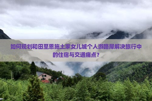 如何规划和田至恩施土家女儿城个人游路犀解决旅行中的住宿与交通痛点？