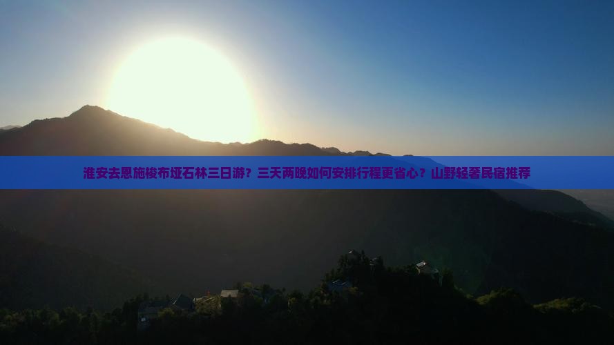 淮安去恩施梭布垭石林三日游？三天两晚如何安排行程更省心？山野轻奢民宿推荐