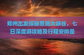 郑州出发探秘恩施大峡谷，七日深度游攻略及行程安排是怎样的？