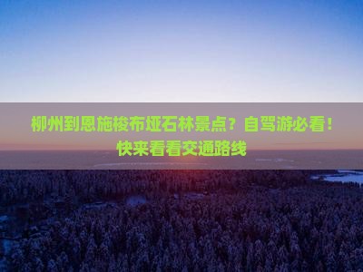 柳州到恩施梭布垭石林景点？自驾游必看！快来看看交通路线