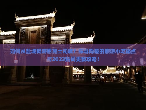 如何从盐城畅游恩施土司城？探寻隐藏的旅游小吃痛点与2023热词美食攻略！