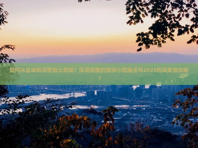 如何从盐城畅游恩施土司城？探寻隐藏的旅游小吃痛点与2023热词美食攻略！